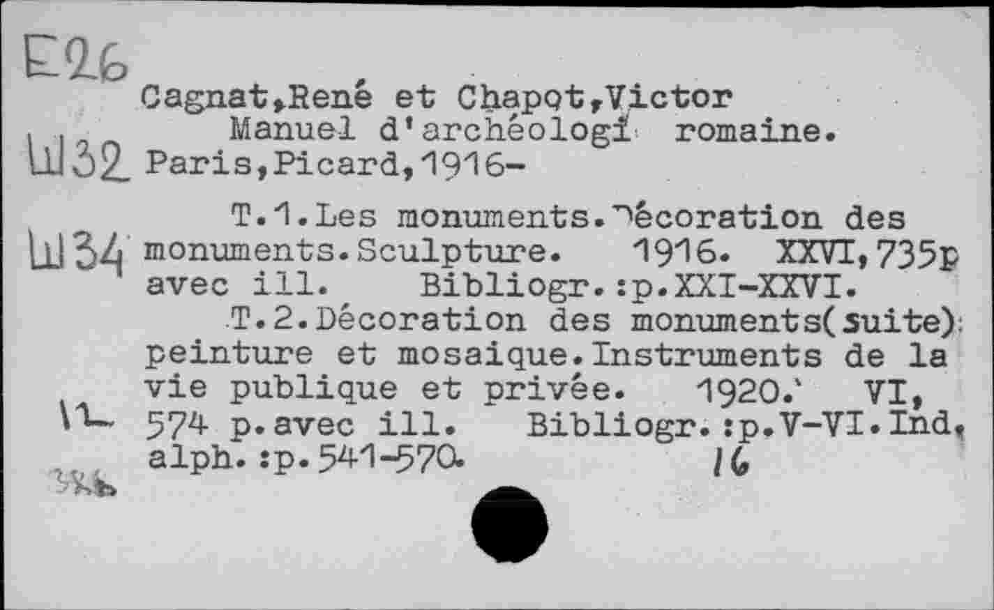 ﻿Elb
Cagnat»Rene et ChapqtrVictor . .	Manuel d’archêologi romaine.
Ш02. Paris,Picard,1916-
T.I.Les monuments.décoration des Ц]34 monuments.Sculpture.	1916. XXVI,735р
avec ill. Bibliogr.:p.XXI-XXVI.
T.2.Décoration des monument s( suite): peinture et mosaique.Instruments de la vie publique et privée. 1920/ VI, 574 p.avec ill. Bibliogr. :p.V-VI.Ind, alph. :p. 541-570.	/G
' АЪ	.a.